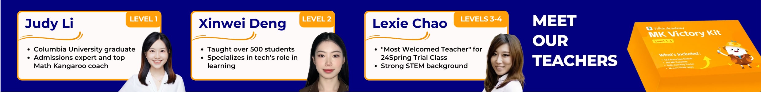 "Introduces Think Academy teachers Judy Li (Level 1, Columbia grad, admissions expert, Math Kangaroo coach), Xinwei Deng (Level 2, taught 500+ students, specializes in tech in learning), Lexie Chao (Levels 3 - 4, 'Most Welcomed Teacher' for 24Spring Trial Class, strong STEM background), and shows MK Victory Kit for Level 1 - 4."